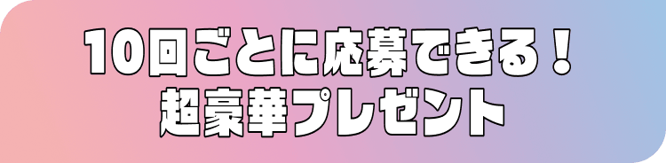 10回ごとに応募できる! 豪華プレゼント