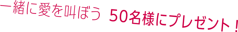 一緒に愛を叫ぼう 50名様にプレゼント!